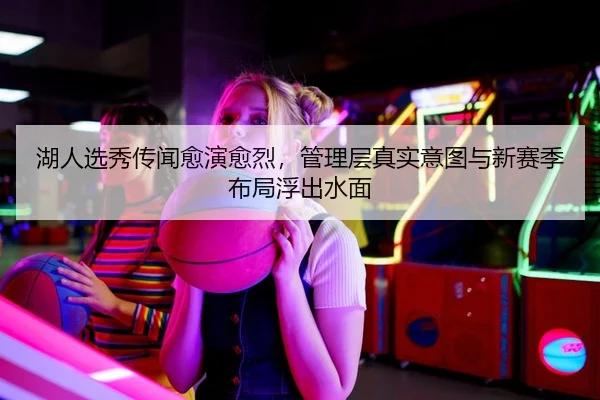 湖人选秀传闻愈演愈烈，管理层真实意图与新赛季布局浮出水面